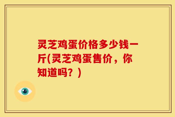 灵芝鸡蛋价格多少钱一斤(灵芝鸡蛋售价，你知道吗？)