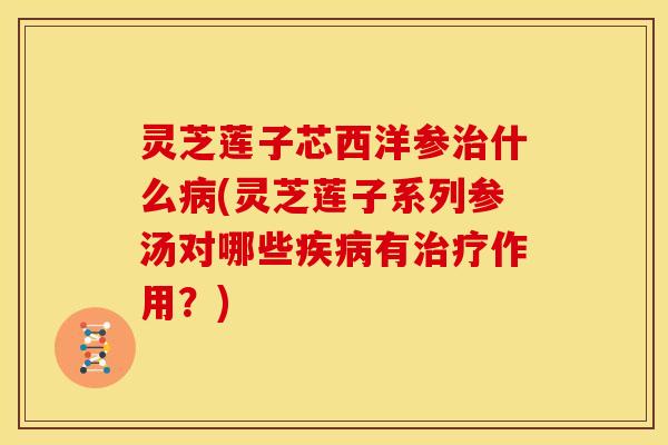 灵芝莲子芯西洋参治什么病(灵芝莲子系列参汤对哪些疾病有治疗作用？)