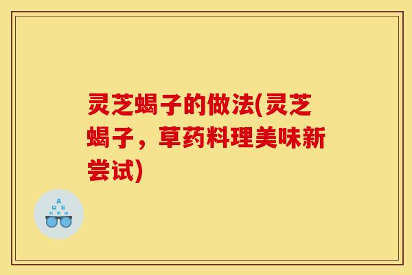 灵芝蝎子的做法(灵芝蝎子,草药料理美味新尝试)
