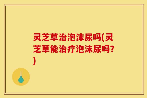 灵芝草治泡沫尿吗(灵芝草能治疗泡沫尿吗？)