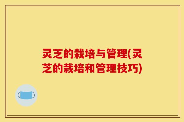 灵芝的栽培与管理(灵芝的栽培和管理技巧)