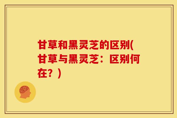 甘草和黑灵芝的区别(甘草与黑灵芝：区别何在？)