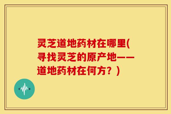 灵芝道地药材在哪里(寻找灵芝的原产地——道地药材在何方?)