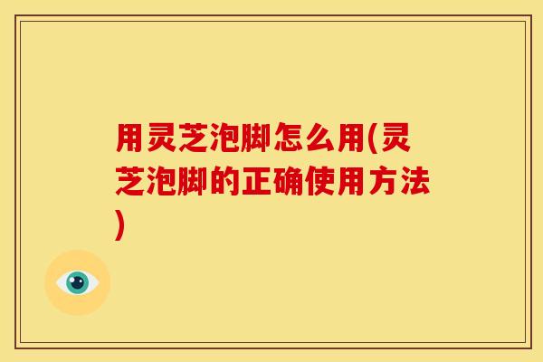 用灵芝泡脚怎么用(灵芝泡脚的正确使用方法)