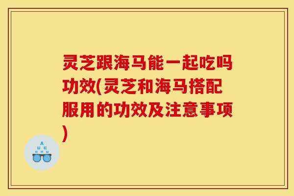 灵芝跟海马能一起吃吗功效(灵芝和海马搭配服用的功效及注意事项)