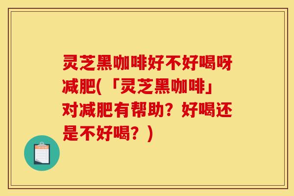 灵芝黑咖啡好不好喝呀减肥(「灵芝黑咖啡」对减肥有帮助?好喝还是不好喝?)