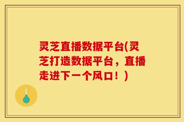 灵芝直播数据平台(灵芝打造数据平台,直播走进下一个风口!)