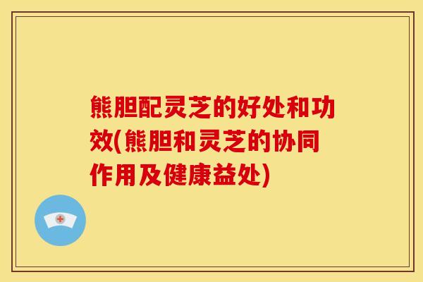 熊胆配灵芝的好处和功效(熊胆和灵芝的协同作用及健康益处)