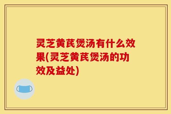 灵芝黄芪煲汤有什么效果(灵芝黄芪煲汤的功效及益处)