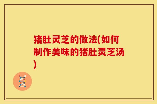 猪肚灵芝的做法(如何制作美味的猪肚灵芝汤)