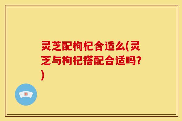 灵芝配枸杞合适么(灵芝与枸杞搭配合适吗?)