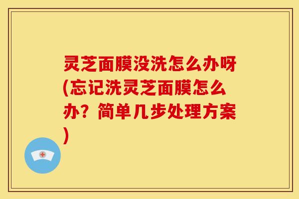 灵芝面膜没洗怎么办呀(忘记洗灵芝面膜怎么办?简单几步处理方案)