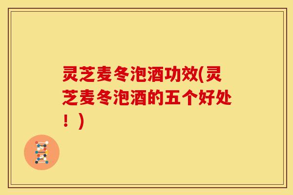 灵芝麦冬泡酒功效(灵芝麦冬泡酒的五个好处!)
