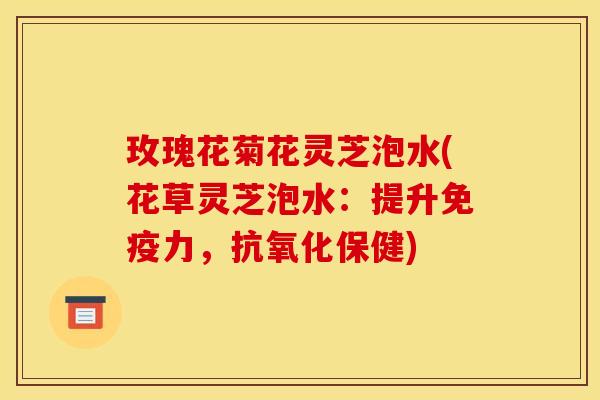 玫瑰花菊花灵芝泡水(花草灵芝泡水:提升免疫力,抗氧化保健)
