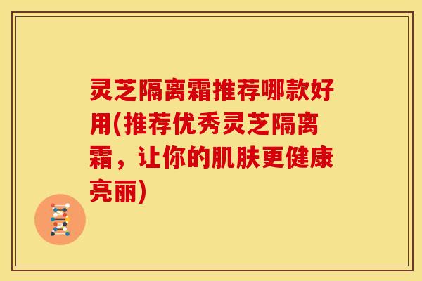 灵芝隔离霜推荐哪款好用(推荐优秀灵芝隔离霜，让你的肌肤更健康亮丽)