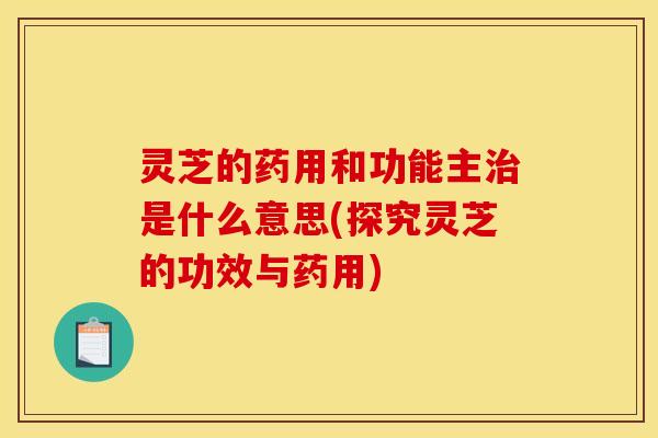 灵芝的药用和功能主治是什么意思(探究灵芝的功效与药用)