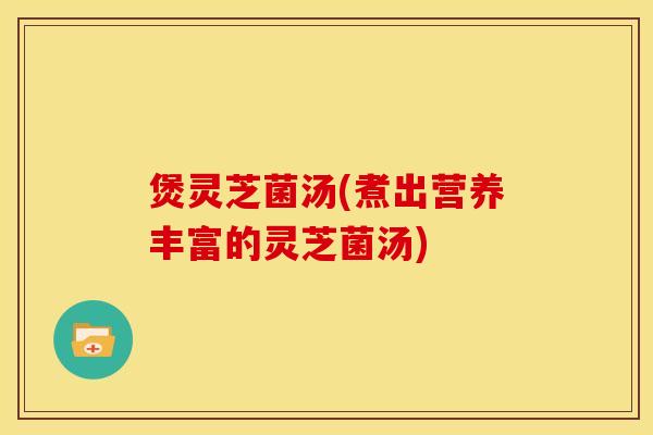 煲灵芝菌汤(煮出营养丰富的灵芝菌汤)
