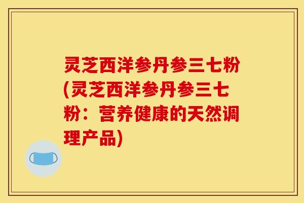灵芝西洋参丹参三七粉(灵芝西洋参丹参三七粉：营养健康的天然调理产品)