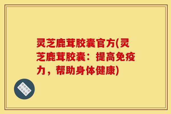 灵芝鹿茸胶囊官方(灵芝鹿茸胶囊:提高免疫力,帮助身体健康)