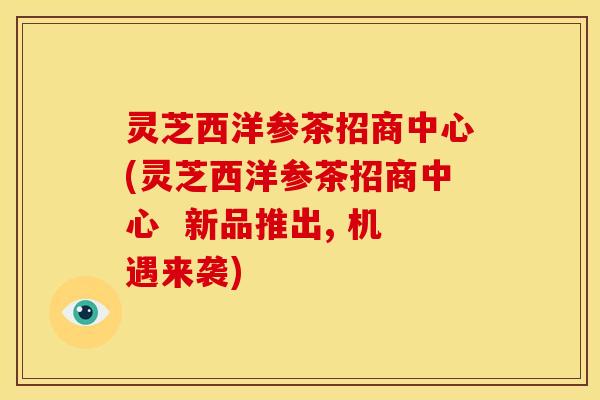灵芝西洋参茶招商中心(灵芝西洋参茶招商中心 新品推出, 机遇来袭)