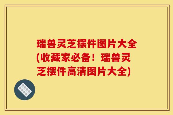 瑞兽灵芝摆件图片大全(收藏家必备！瑞兽灵芝摆件高清图片大全)