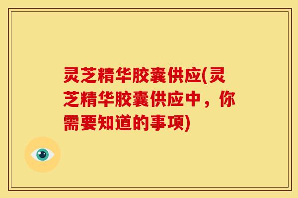 灵芝精华胶囊供应(灵芝精华胶囊供应中,你需要知道的事项)