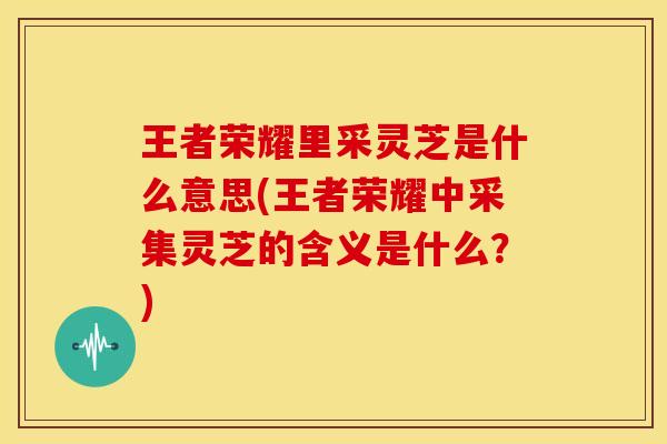 王者荣耀里采灵芝是什么意思(王者荣耀中采集灵芝的含义是什么？)