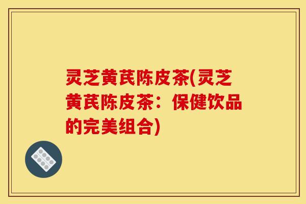 灵芝黄芪陈皮茶(灵芝黄芪陈皮茶:保健饮品的完美组合)