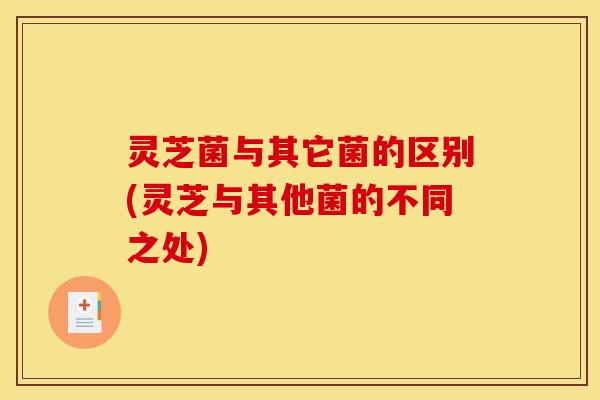 灵芝菌与其它菌的区别(灵芝与其他菌的不同之处)
