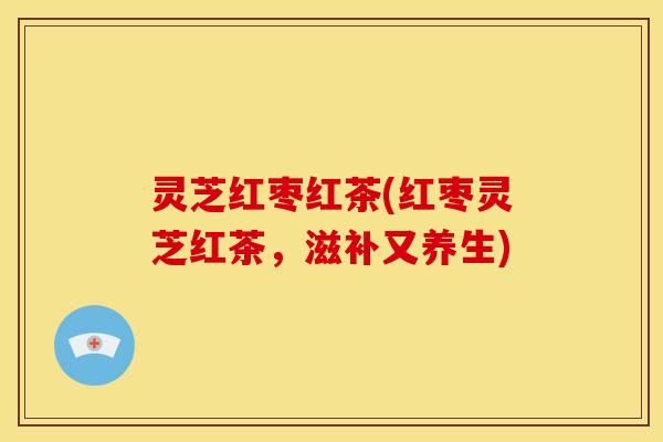 灵芝红枣红茶(红枣灵芝红茶,滋补又养生)