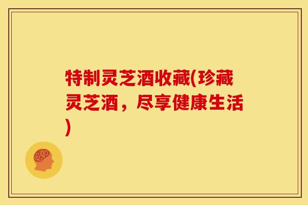 特制灵芝酒收藏(珍藏灵芝酒，尽享健康生活)