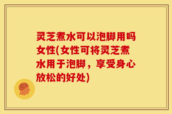灵芝煮水可以泡脚用吗女性(女性可将灵芝煮水用于泡脚,享受身心放松的好处)