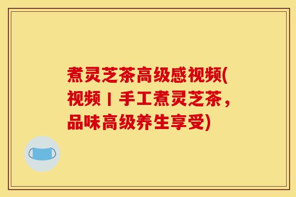 煮灵芝茶高级感视频(视频丨手工煮灵芝茶,品味高级养生享受)