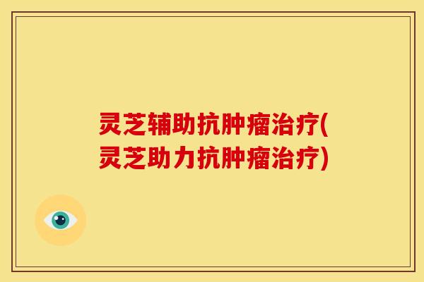 灵芝辅助抗肿瘤治疗(灵芝助力抗肿瘤治疗)