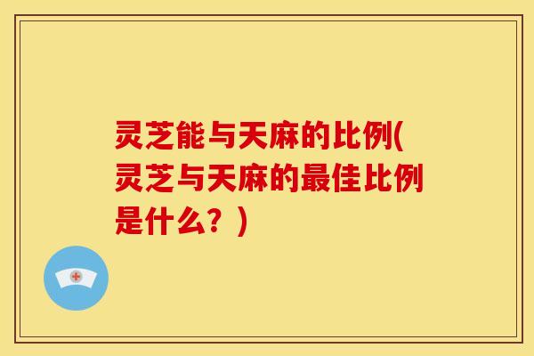 灵芝能与天麻的比例(灵芝与天麻的最佳比例是什么?)