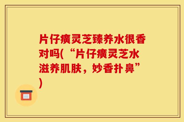 片仔癀灵芝臻养水很香对吗(“片仔癀灵芝水滋养肌肤,妙香扑鼻”)