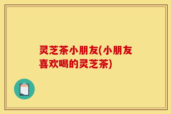 灵芝茶小朋友(小朋友喜欢喝的灵芝茶)