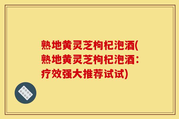熟地黄灵芝枸杞泡酒(熟地黄灵芝枸杞泡酒：疗效强大推荐试试)