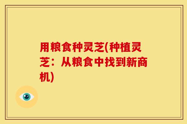 用粮食种灵芝(种植灵芝：从粮食中找到新商机)