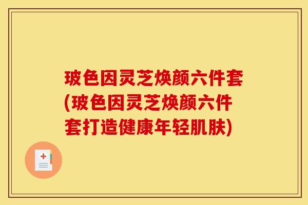 玻色因灵芝焕颜六件套(玻色因灵芝焕颜六件套打造健康年轻肌肤)