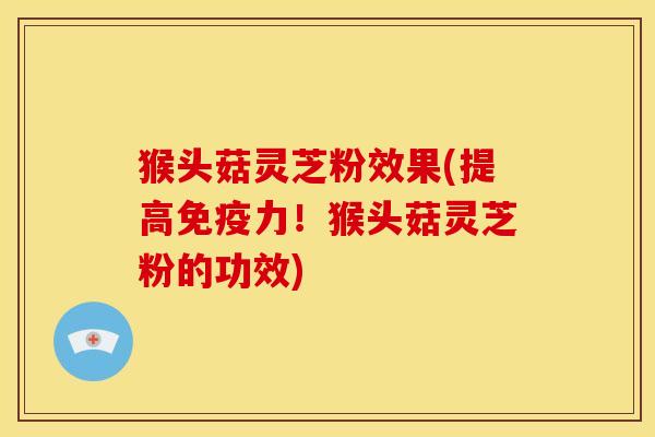 猴头菇灵芝粉效果(提高免疫力!猴头菇灵芝粉的功效)