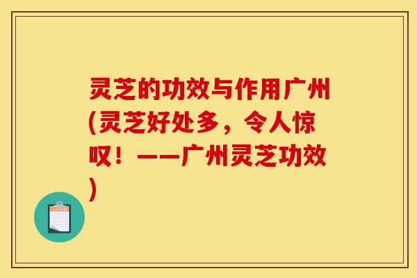 灵芝的功效与作用广州(灵芝好处多,令人惊叹!——广州灵芝功效)