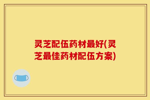 灵芝配伍药材最好(灵芝最佳药材配伍方案)