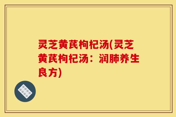 灵芝黄芪枸杞汤(灵芝黄芪枸杞汤：润肺养生良方)