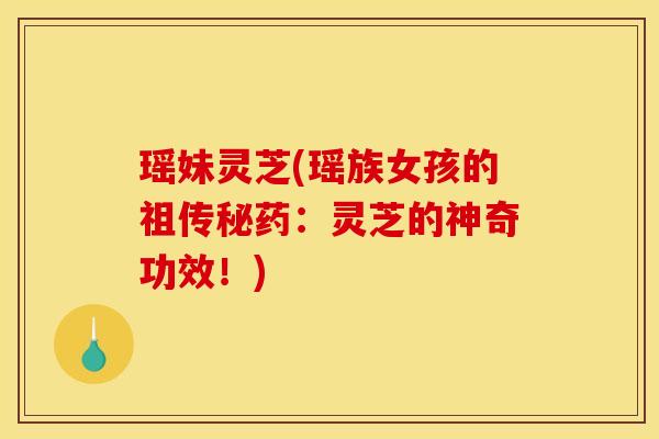 瑶妹灵芝(瑶族女孩的祖传秘药：灵芝的神奇功效！)