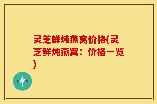 灵芝鲜炖燕窝价格(灵芝鲜炖燕窝:价格一览)