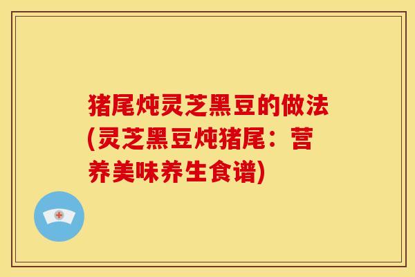 猪尾炖灵芝黑豆的做法(灵芝黑豆炖猪尾:营养美味养生食谱)