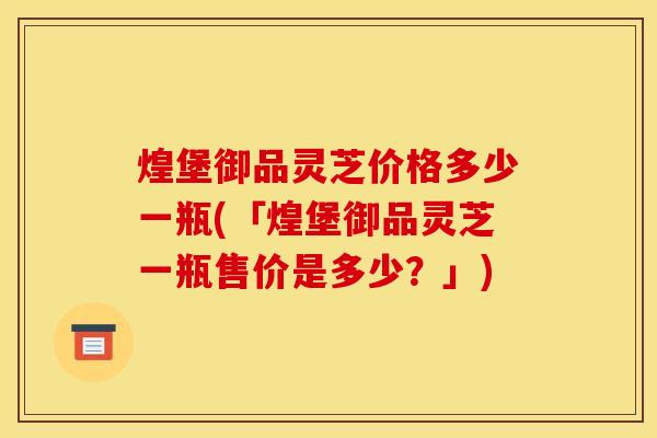煌堡御品灵芝价格多少一瓶(「煌堡御品灵芝一瓶售价是多少?」)