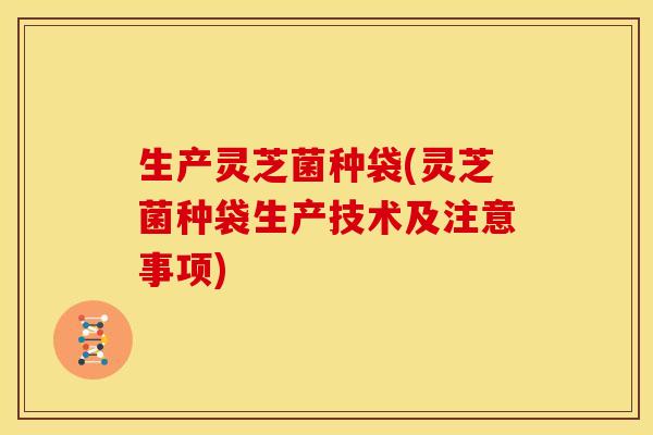 生产灵芝菌种袋(灵芝菌种袋生产技术及注意事项)