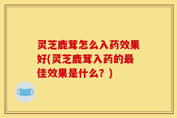灵芝鹿茸怎么入药效果好(灵芝鹿茸入药的最佳效果是什么?)